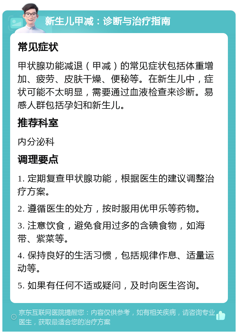 新生儿甲减：诊断与治疗指南 常见症状 甲状腺功能减退（甲减）的常见症状包括体重增加、疲劳、皮肤干燥、便秘等。在新生儿中，症状可能不太明显，需要通过血液检查来诊断。易感人群包括孕妇和新生儿。 推荐科室 内分泌科 调理要点 1. 定期复查甲状腺功能，根据医生的建议调整治疗方案。 2. 遵循医生的处方，按时服用优甲乐等药物。 3. 注意饮食，避免食用过多的含碘食物，如海带、紫菜等。 4. 保持良好的生活习惯，包括规律作息、适量运动等。 5. 如果有任何不适或疑问，及时向医生咨询。