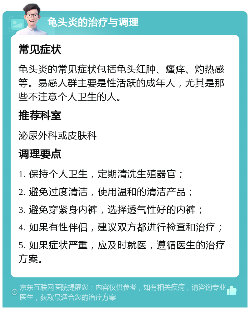 龟头炎的治疗与调理 常见症状 龟头炎的常见症状包括龟头红肿、瘙痒、灼热感等。易感人群主要是性活跃的成年人，尤其是那些不注意个人卫生的人。 推荐科室 泌尿外科或皮肤科 调理要点 1. 保持个人卫生，定期清洗生殖器官； 2. 避免过度清洁，使用温和的清洁产品； 3. 避免穿紧身内裤，选择透气性好的内裤； 4. 如果有性伴侣，建议双方都进行检查和治疗； 5. 如果症状严重，应及时就医，遵循医生的治疗方案。