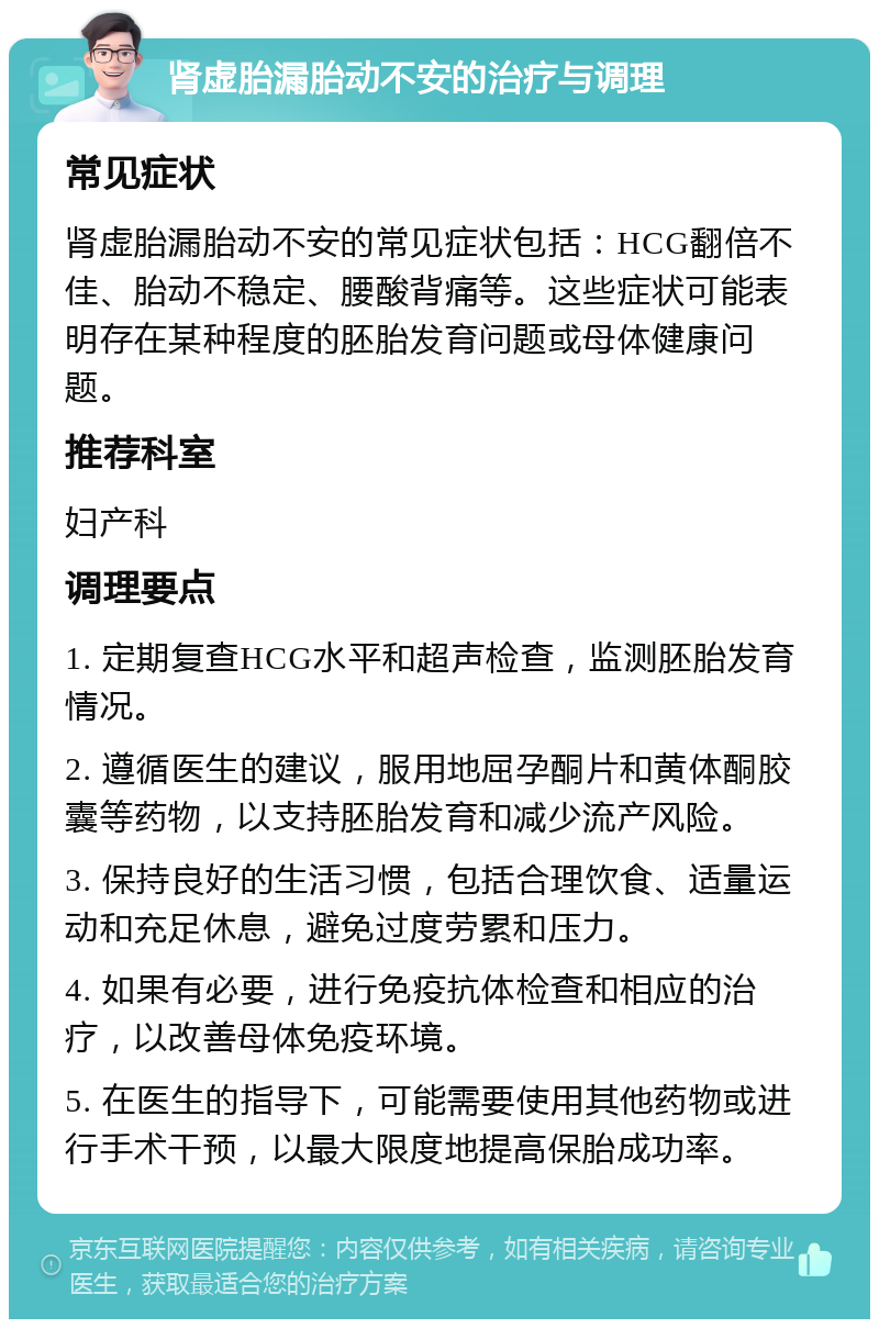 肾虚胎漏胎动不安的治疗与调理 常见症状 肾虚胎漏胎动不安的常见症状包括：HCG翻倍不佳、胎动不稳定、腰酸背痛等。这些症状可能表明存在某种程度的胚胎发育问题或母体健康问题。 推荐科室 妇产科 调理要点 1. 定期复查HCG水平和超声检查，监测胚胎发育情况。 2. 遵循医生的建议，服用地屈孕酮片和黄体酮胶囊等药物，以支持胚胎发育和减少流产风险。 3. 保持良好的生活习惯，包括合理饮食、适量运动和充足休息，避免过度劳累和压力。 4. 如果有必要，进行免疫抗体检查和相应的治疗，以改善母体免疫环境。 5. 在医生的指导下，可能需要使用其他药物或进行手术干预，以最大限度地提高保胎成功率。