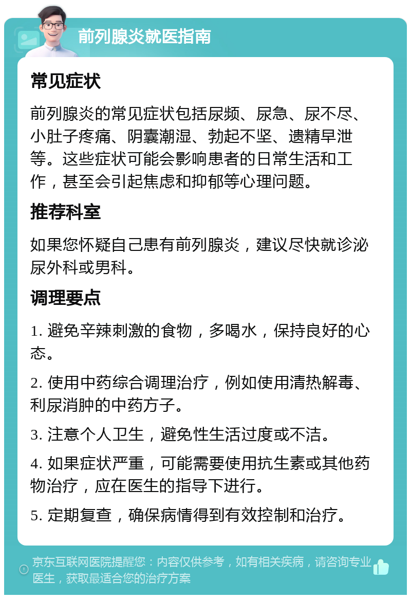 前列腺炎就医指南 常见症状 前列腺炎的常见症状包括尿频、尿急、尿不尽、小肚子疼痛、阴囊潮湿、勃起不坚、遗精早泄等。这些症状可能会影响患者的日常生活和工作，甚至会引起焦虑和抑郁等心理问题。 推荐科室 如果您怀疑自己患有前列腺炎，建议尽快就诊泌尿外科或男科。 调理要点 1. 避免辛辣刺激的食物，多喝水，保持良好的心态。 2. 使用中药综合调理治疗，例如使用清热解毒、利尿消肿的中药方子。 3. 注意个人卫生，避免性生活过度或不洁。 4. 如果症状严重，可能需要使用抗生素或其他药物治疗，应在医生的指导下进行。 5. 定期复查，确保病情得到有效控制和治疗。