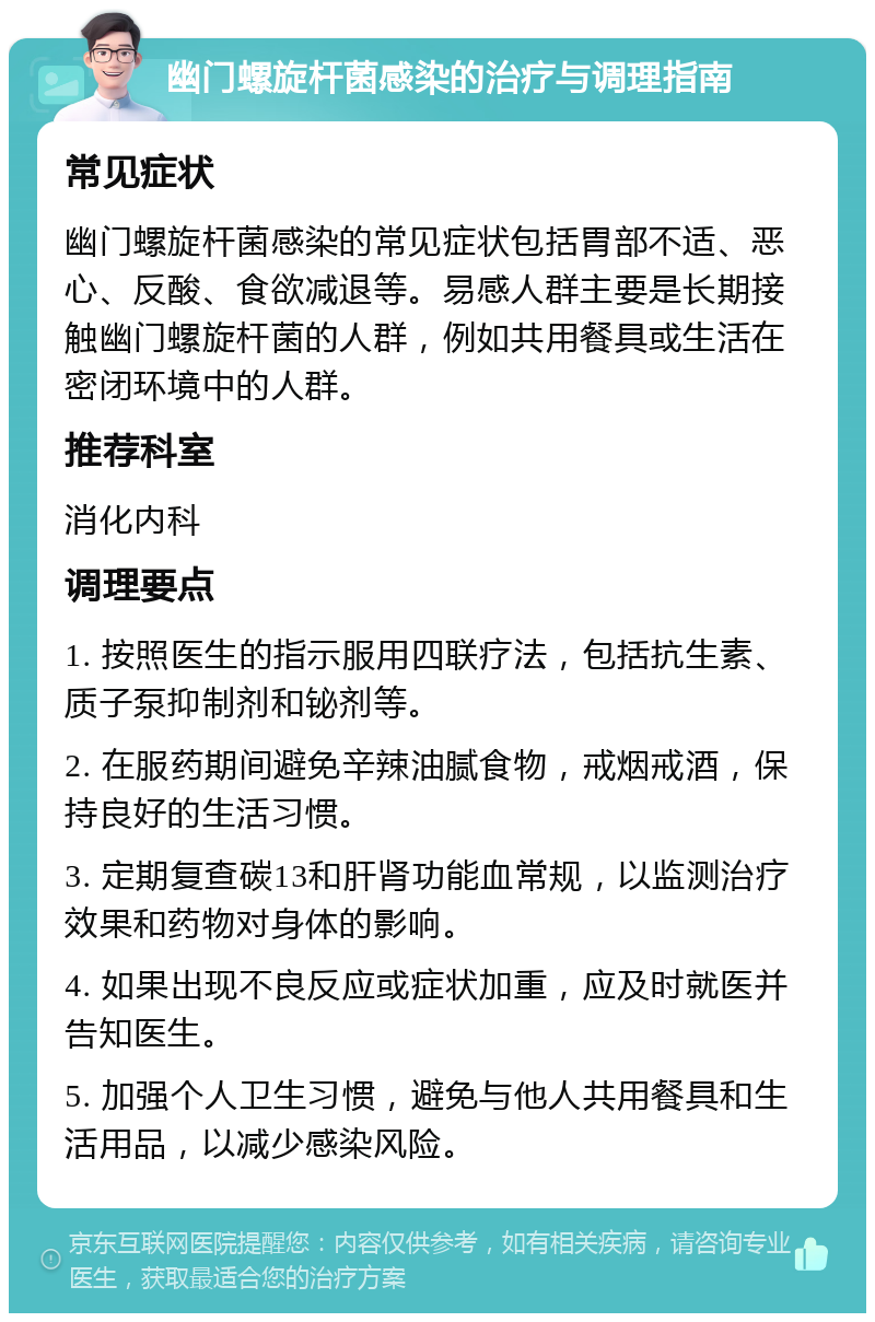 幽门螺旋杆菌感染的治疗与调理指南 常见症状 幽门螺旋杆菌感染的常见症状包括胃部不适、恶心、反酸、食欲减退等。易感人群主要是长期接触幽门螺旋杆菌的人群，例如共用餐具或生活在密闭环境中的人群。 推荐科室 消化内科 调理要点 1. 按照医生的指示服用四联疗法，包括抗生素、质子泵抑制剂和铋剂等。 2. 在服药期间避免辛辣油腻食物，戒烟戒酒，保持良好的生活习惯。 3. 定期复查碳13和肝肾功能血常规，以监测治疗效果和药物对身体的影响。 4. 如果出现不良反应或症状加重，应及时就医并告知医生。 5. 加强个人卫生习惯，避免与他人共用餐具和生活用品，以减少感染风险。