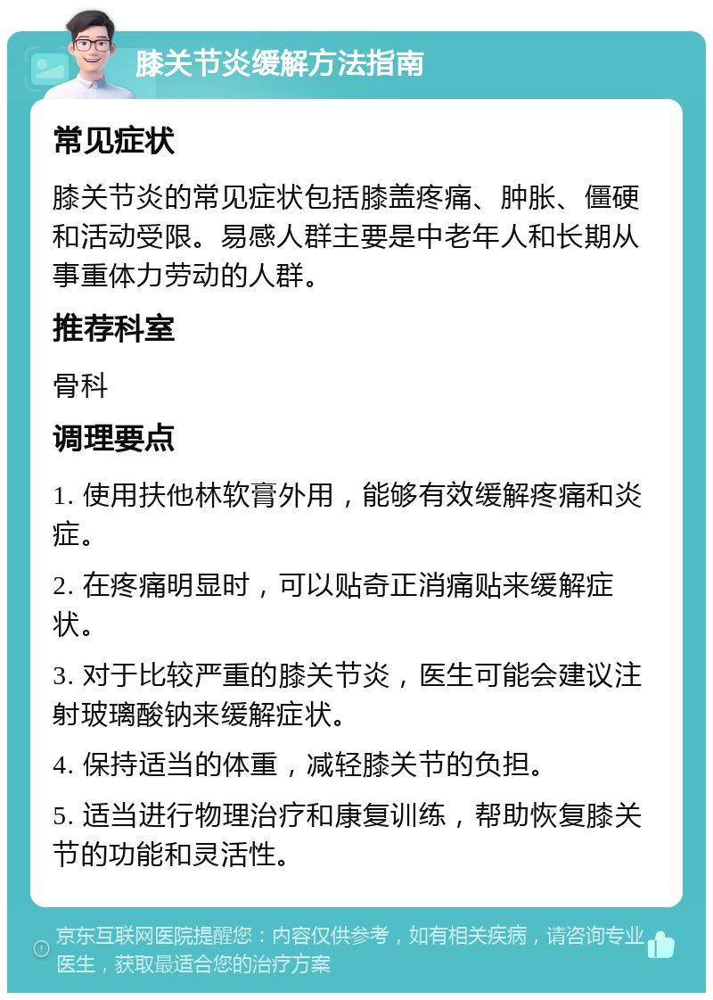 膝关节炎缓解方法指南 常见症状 膝关节炎的常见症状包括膝盖疼痛、肿胀、僵硬和活动受限。易感人群主要是中老年人和长期从事重体力劳动的人群。 推荐科室 骨科 调理要点 1. 使用扶他林软膏外用，能够有效缓解疼痛和炎症。 2. 在疼痛明显时，可以贴奇正消痛贴来缓解症状。 3. 对于比较严重的膝关节炎，医生可能会建议注射玻璃酸钠来缓解症状。 4. 保持适当的体重，减轻膝关节的负担。 5. 适当进行物理治疗和康复训练，帮助恢复膝关节的功能和灵活性。