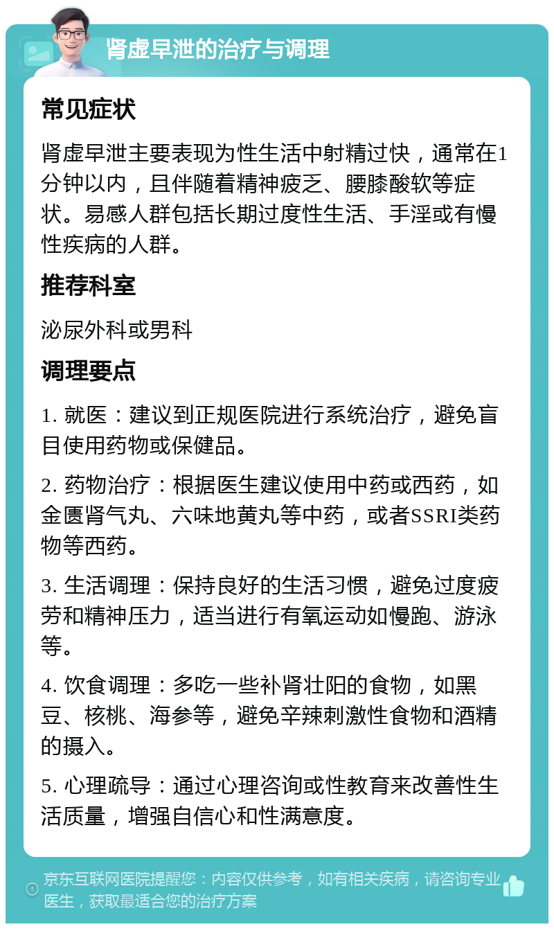 肾虚早泄的治疗与调理 常见症状 肾虚早泄主要表现为性生活中射精过快，通常在1分钟以内，且伴随着精神疲乏、腰膝酸软等症状。易感人群包括长期过度性生活、手淫或有慢性疾病的人群。 推荐科室 泌尿外科或男科 调理要点 1. 就医：建议到正规医院进行系统治疗，避免盲目使用药物或保健品。 2. 药物治疗：根据医生建议使用中药或西药，如金匮肾气丸、六味地黄丸等中药，或者SSRI类药物等西药。 3. 生活调理：保持良好的生活习惯，避免过度疲劳和精神压力，适当进行有氧运动如慢跑、游泳等。 4. 饮食调理：多吃一些补肾壮阳的食物，如黑豆、核桃、海参等，避免辛辣刺激性食物和酒精的摄入。 5. 心理疏导：通过心理咨询或性教育来改善性生活质量，增强自信心和性满意度。