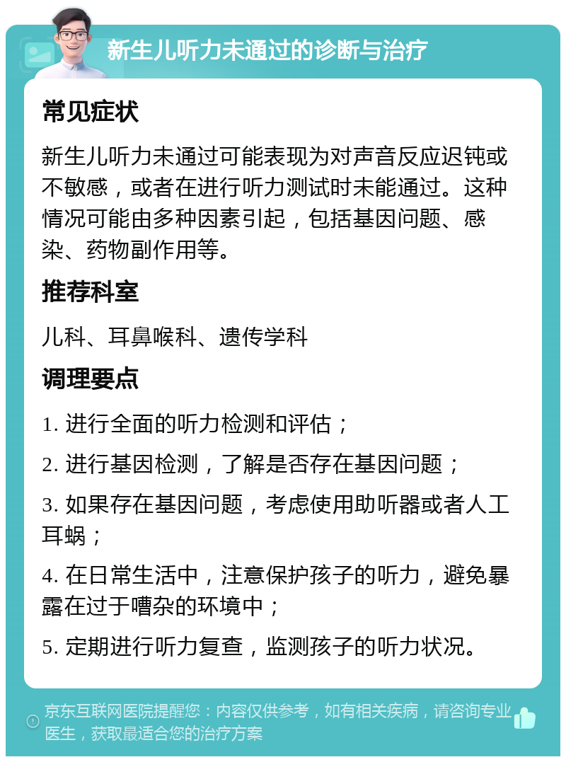 新生儿听力未通过的诊断与治疗 常见症状 新生儿听力未通过可能表现为对声音反应迟钝或不敏感，或者在进行听力测试时未能通过。这种情况可能由多种因素引起，包括基因问题、感染、药物副作用等。 推荐科室 儿科、耳鼻喉科、遗传学科 调理要点 1. 进行全面的听力检测和评估； 2. 进行基因检测，了解是否存在基因问题； 3. 如果存在基因问题，考虑使用助听器或者人工耳蜗； 4. 在日常生活中，注意保护孩子的听力，避免暴露在过于嘈杂的环境中； 5. 定期进行听力复查，监测孩子的听力状况。