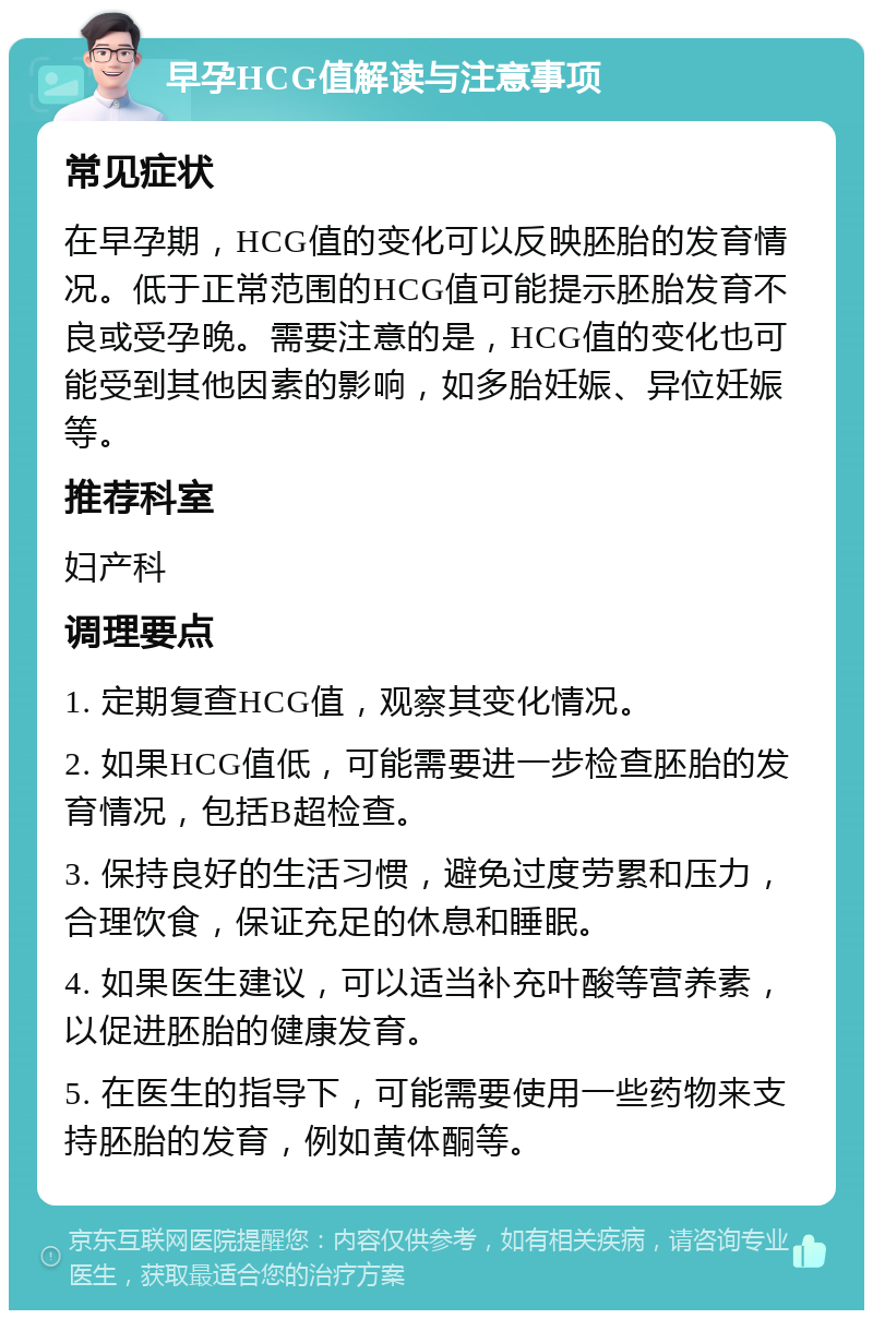 早孕HCG值解读与注意事项 常见症状 在早孕期，HCG值的变化可以反映胚胎的发育情况。低于正常范围的HCG值可能提示胚胎发育不良或受孕晚。需要注意的是，HCG值的变化也可能受到其他因素的影响，如多胎妊娠、异位妊娠等。 推荐科室 妇产科 调理要点 1. 定期复查HCG值，观察其变化情况。 2. 如果HCG值低，可能需要进一步检查胚胎的发育情况，包括B超检查。 3. 保持良好的生活习惯，避免过度劳累和压力，合理饮食，保证充足的休息和睡眠。 4. 如果医生建议，可以适当补充叶酸等营养素，以促进胚胎的健康发育。 5. 在医生的指导下，可能需要使用一些药物来支持胚胎的发育，例如黄体酮等。