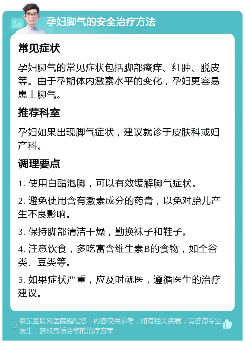 孕妇脚气的安全治疗方法 常见症状 孕妇脚气的常见症状包括脚部瘙痒、红肿、脱皮等。由于孕期体内激素水平的变化，孕妇更容易患上脚气。 推荐科室 孕妇如果出现脚气症状，建议就诊于皮肤科或妇产科。 调理要点 1. 使用白醋泡脚，可以有效缓解脚气症状。 2. 避免使用含有激素成分的药膏，以免对胎儿产生不良影响。 3. 保持脚部清洁干燥，勤换袜子和鞋子。 4. 注意饮食，多吃富含维生素B的食物，如全谷类、豆类等。 5. 如果症状严重，应及时就医，遵循医生的治疗建议。