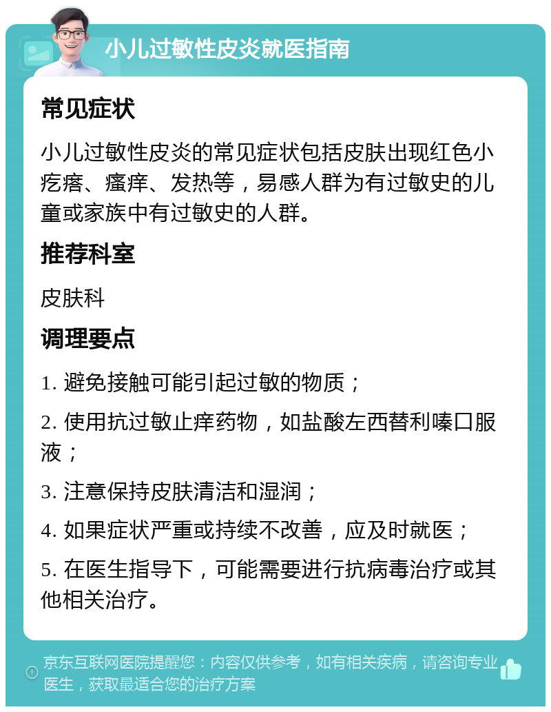 小儿过敏性皮炎就医指南 常见症状 小儿过敏性皮炎的常见症状包括皮肤出现红色小疙瘩、瘙痒、发热等，易感人群为有过敏史的儿童或家族中有过敏史的人群。 推荐科室 皮肤科 调理要点 1. 避免接触可能引起过敏的物质； 2. 使用抗过敏止痒药物，如盐酸左西替利嗪口服液； 3. 注意保持皮肤清洁和湿润； 4. 如果症状严重或持续不改善，应及时就医； 5. 在医生指导下，可能需要进行抗病毒治疗或其他相关治疗。