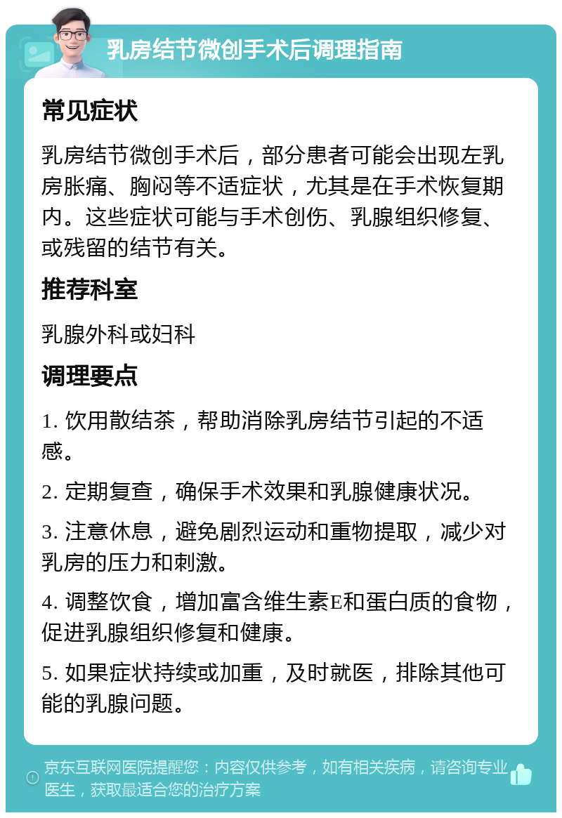 乳房结节微创手术后调理指南 常见症状 乳房结节微创手术后，部分患者可能会出现左乳房胀痛、胸闷等不适症状，尤其是在手术恢复期内。这些症状可能与手术创伤、乳腺组织修复、或残留的结节有关。 推荐科室 乳腺外科或妇科 调理要点 1. 饮用散结茶，帮助消除乳房结节引起的不适感。 2. 定期复查，确保手术效果和乳腺健康状况。 3. 注意休息，避免剧烈运动和重物提取，减少对乳房的压力和刺激。 4. 调整饮食，增加富含维生素E和蛋白质的食物，促进乳腺组织修复和健康。 5. 如果症状持续或加重，及时就医，排除其他可能的乳腺问题。