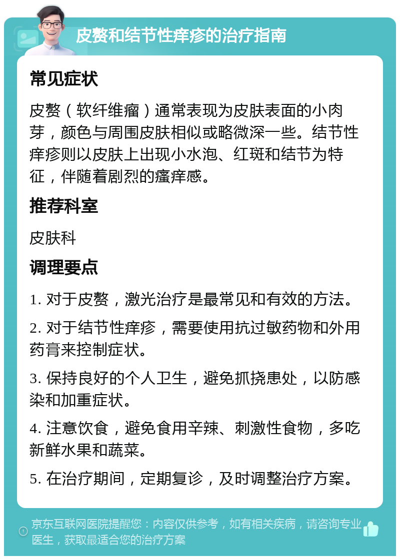 皮赘和结节性痒疹的治疗指南 常见症状 皮赘（软纤维瘤）通常表现为皮肤表面的小肉芽，颜色与周围皮肤相似或略微深一些。结节性痒疹则以皮肤上出现小水泡、红斑和结节为特征，伴随着剧烈的瘙痒感。 推荐科室 皮肤科 调理要点 1. 对于皮赘，激光治疗是最常见和有效的方法。 2. 对于结节性痒疹，需要使用抗过敏药物和外用药膏来控制症状。 3. 保持良好的个人卫生，避免抓挠患处，以防感染和加重症状。 4. 注意饮食，避免食用辛辣、刺激性食物，多吃新鲜水果和蔬菜。 5. 在治疗期间，定期复诊，及时调整治疗方案。