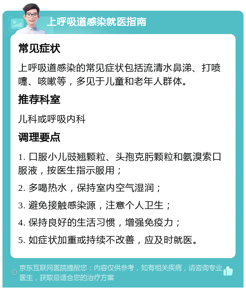 上呼吸道感染就医指南 常见症状 上呼吸道感染的常见症状包括流清水鼻涕、打喷嚏、咳嗽等，多见于儿童和老年人群体。 推荐科室 儿科或呼吸内科 调理要点 1. 口服小儿豉翘颗粒、头孢克肟颗粒和氨溴索口服液，按医生指示服用； 2. 多喝热水，保持室内空气湿润； 3. 避免接触感染源，注意个人卫生； 4. 保持良好的生活习惯，增强免疫力； 5. 如症状加重或持续不改善，应及时就医。