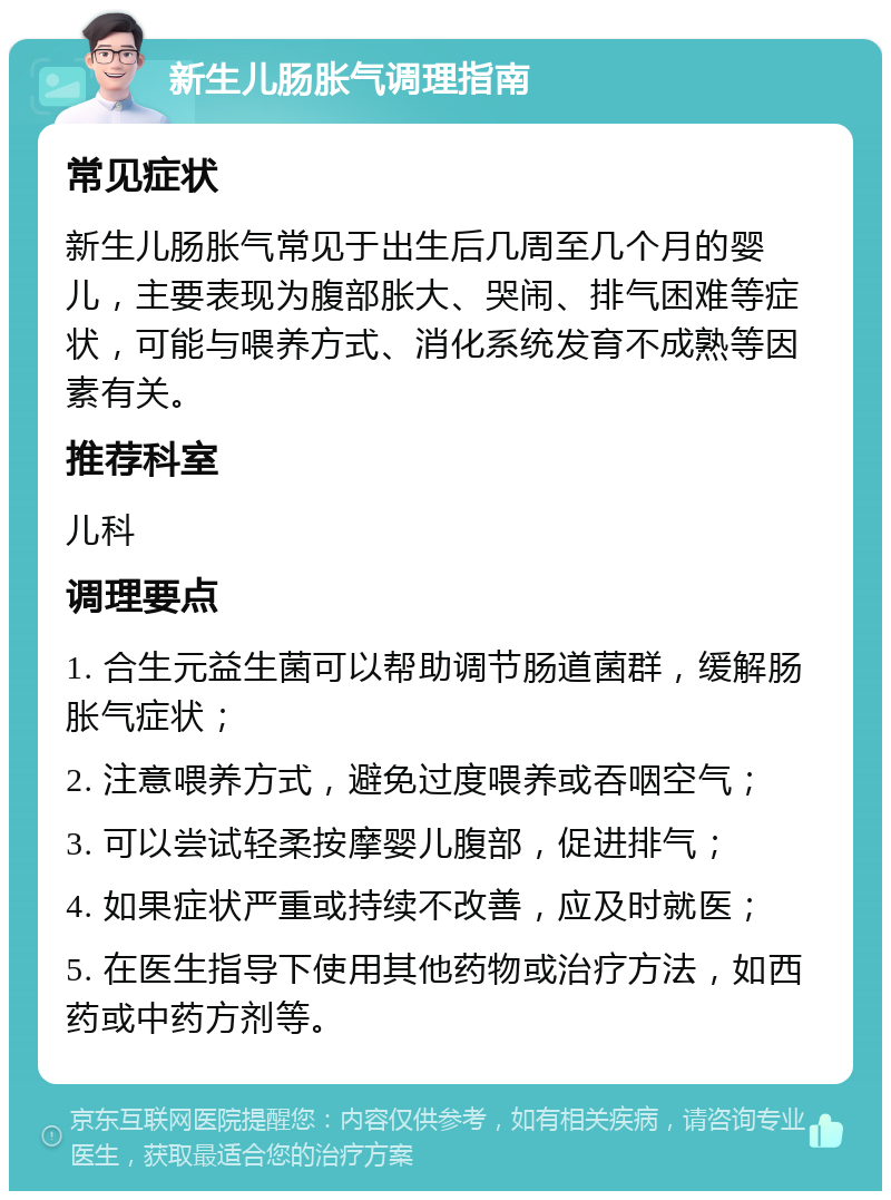 新生儿肠胀气调理指南 常见症状 新生儿肠胀气常见于出生后几周至几个月的婴儿，主要表现为腹部胀大、哭闹、排气困难等症状，可能与喂养方式、消化系统发育不成熟等因素有关。 推荐科室 儿科 调理要点 1. 合生元益生菌可以帮助调节肠道菌群，缓解肠胀气症状； 2. 注意喂养方式，避免过度喂养或吞咽空气； 3. 可以尝试轻柔按摩婴儿腹部，促进排气； 4. 如果症状严重或持续不改善，应及时就医； 5. 在医生指导下使用其他药物或治疗方法，如西药或中药方剂等。