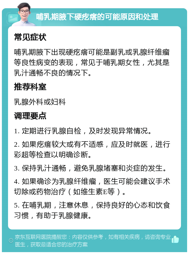 哺乳期腋下硬疙瘩的可能原因和处理 常见症状 哺乳期腋下出现硬疙瘩可能是副乳或乳腺纤维瘤等良性病变的表现，常见于哺乳期女性，尤其是乳汁通畅不良的情况下。 推荐科室 乳腺外科或妇科 调理要点 1. 定期进行乳腺自检，及时发现异常情况。 2. 如果疙瘩较大或有不适感，应及时就医，进行彩超等检查以明确诊断。 3. 保持乳汁通畅，避免乳腺堵塞和炎症的发生。 4. 如果确诊为乳腺纤维瘤，医生可能会建议手术切除或药物治疗（如维生素E等）。 5. 在哺乳期，注意休息，保持良好的心态和饮食习惯，有助于乳腺健康。