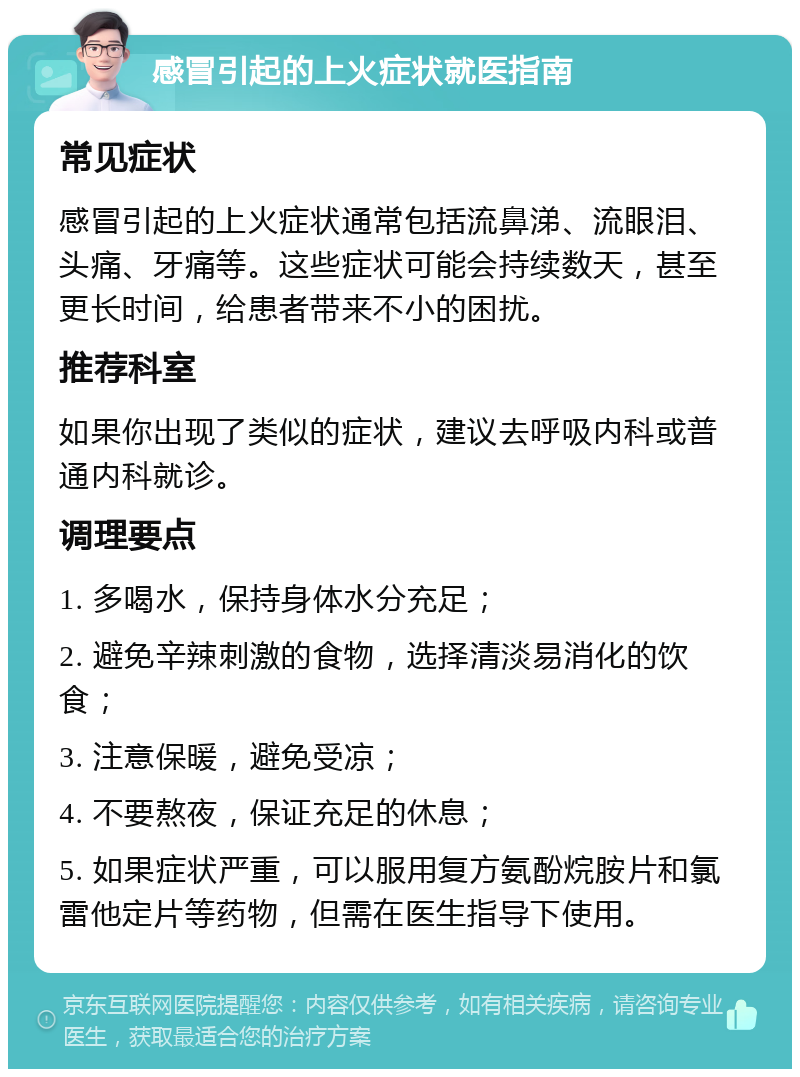 感冒引起的上火症状就医指南 常见症状 感冒引起的上火症状通常包括流鼻涕、流眼泪、头痛、牙痛等。这些症状可能会持续数天，甚至更长时间，给患者带来不小的困扰。 推荐科室 如果你出现了类似的症状，建议去呼吸内科或普通内科就诊。 调理要点 1. 多喝水，保持身体水分充足； 2. 避免辛辣刺激的食物，选择清淡易消化的饮食； 3. 注意保暖，避免受凉； 4. 不要熬夜，保证充足的休息； 5. 如果症状严重，可以服用复方氨酚烷胺片和氯雷他定片等药物，但需在医生指导下使用。