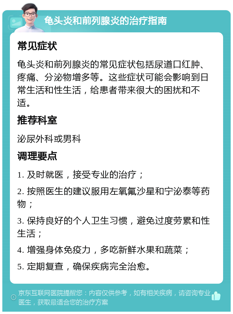 龟头炎和前列腺炎的治疗指南 常见症状 龟头炎和前列腺炎的常见症状包括尿道口红肿、疼痛、分泌物增多等。这些症状可能会影响到日常生活和性生活，给患者带来很大的困扰和不适。 推荐科室 泌尿外科或男科 调理要点 1. 及时就医，接受专业的治疗； 2. 按照医生的建议服用左氧氟沙星和宁泌泰等药物； 3. 保持良好的个人卫生习惯，避免过度劳累和性生活； 4. 增强身体免疫力，多吃新鲜水果和蔬菜； 5. 定期复查，确保疾病完全治愈。