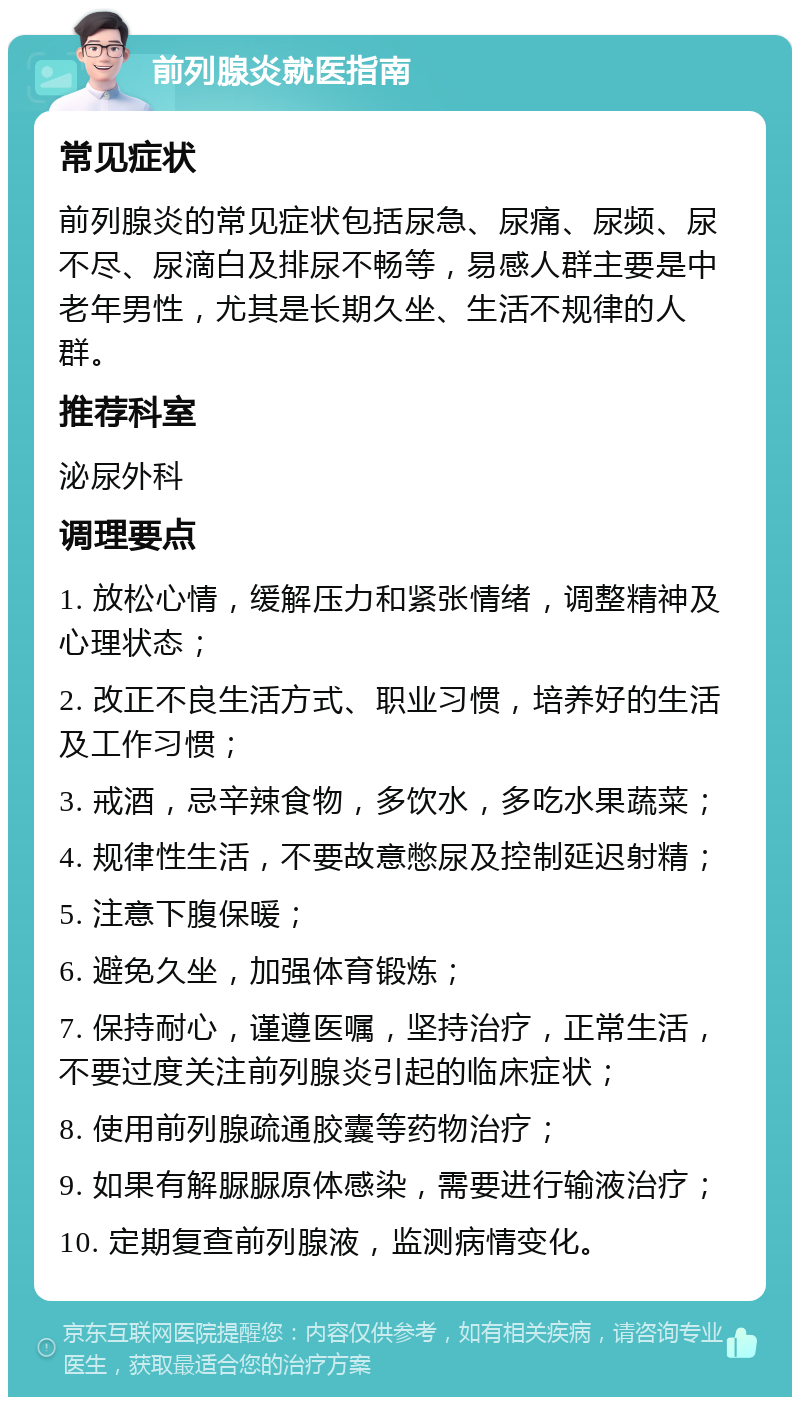 前列腺炎就医指南 常见症状 前列腺炎的常见症状包括尿急、尿痛、尿频、尿不尽、尿滴白及排尿不畅等，易感人群主要是中老年男性，尤其是长期久坐、生活不规律的人群。 推荐科室 泌尿外科 调理要点 1. 放松心情，缓解压力和紧张情绪，调整精神及心理状态； 2. 改正不良生活方式、职业习惯，培养好的生活及工作习惯； 3. 戒酒，忌辛辣食物，多饮水，多吃水果蔬菜； 4. 规律性生活，不要故意憋尿及控制延迟射精； 5. 注意下腹保暖； 6. 避免久坐，加强体育锻炼； 7. 保持耐心，谨遵医嘱，坚持治疗，正常生活，不要过度关注前列腺炎引起的临床症状； 8. 使用前列腺疏通胶囊等药物治疗； 9. 如果有解脲脲原体感染，需要进行输液治疗； 10. 定期复查前列腺液，监测病情变化。