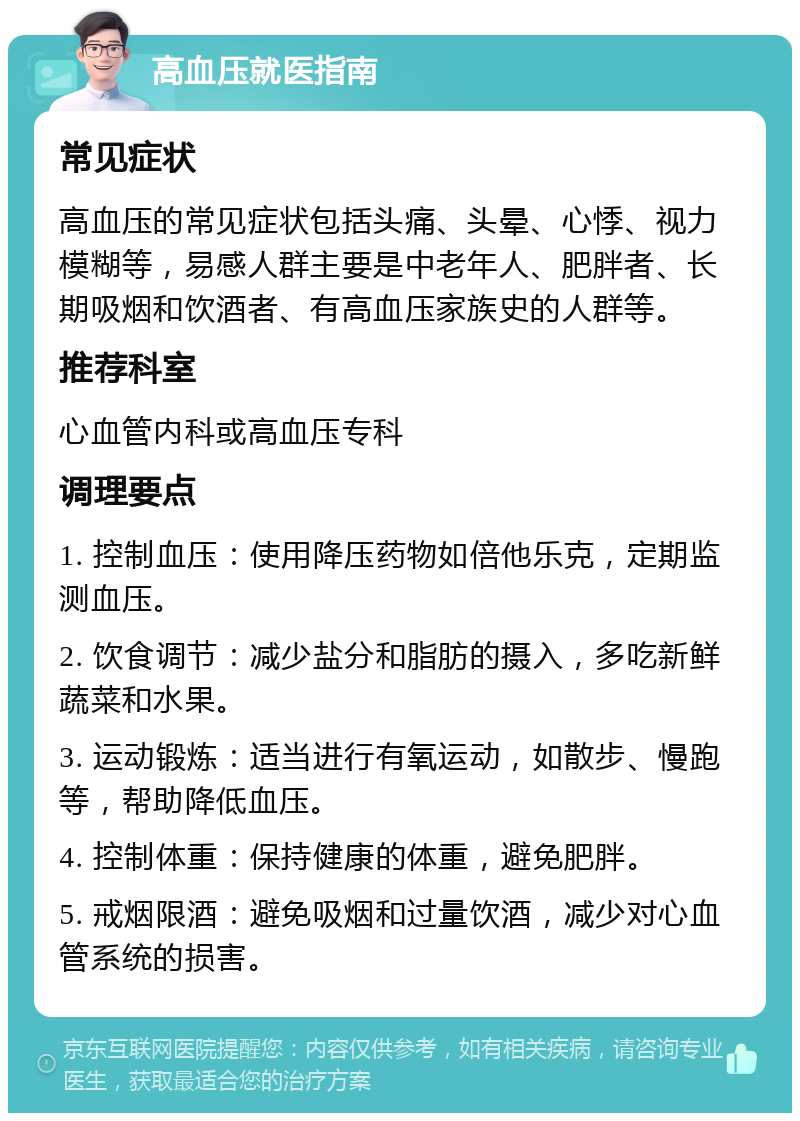 高血压就医指南 常见症状 高血压的常见症状包括头痛、头晕、心悸、视力模糊等，易感人群主要是中老年人、肥胖者、长期吸烟和饮酒者、有高血压家族史的人群等。 推荐科室 心血管内科或高血压专科 调理要点 1. 控制血压：使用降压药物如倍他乐克，定期监测血压。 2. 饮食调节：减少盐分和脂肪的摄入，多吃新鲜蔬菜和水果。 3. 运动锻炼：适当进行有氧运动，如散步、慢跑等，帮助降低血压。 4. 控制体重：保持健康的体重，避免肥胖。 5. 戒烟限酒：避免吸烟和过量饮酒，减少对心血管系统的损害。