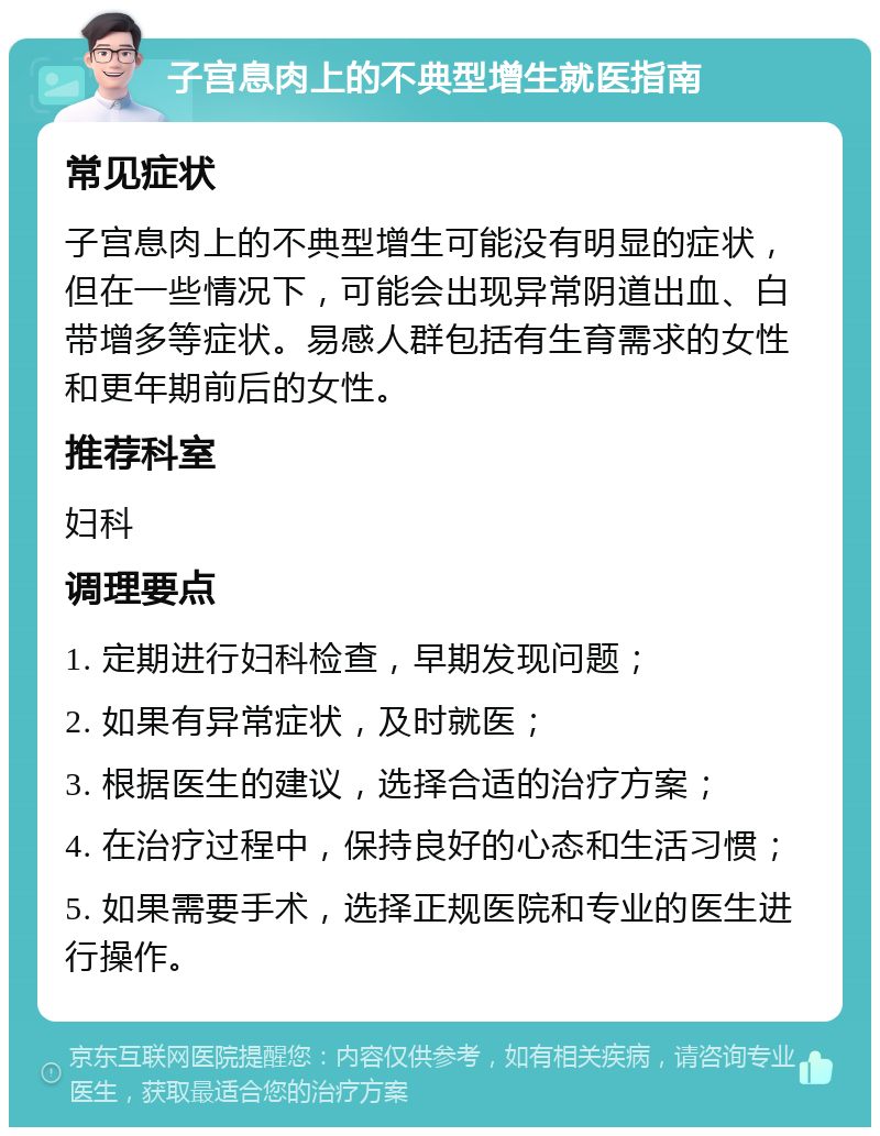 子宫息肉上的不典型增生就医指南 常见症状 子宫息肉上的不典型增生可能没有明显的症状，但在一些情况下，可能会出现异常阴道出血、白带增多等症状。易感人群包括有生育需求的女性和更年期前后的女性。 推荐科室 妇科 调理要点 1. 定期进行妇科检查，早期发现问题； 2. 如果有异常症状，及时就医； 3. 根据医生的建议，选择合适的治疗方案； 4. 在治疗过程中，保持良好的心态和生活习惯； 5. 如果需要手术，选择正规医院和专业的医生进行操作。