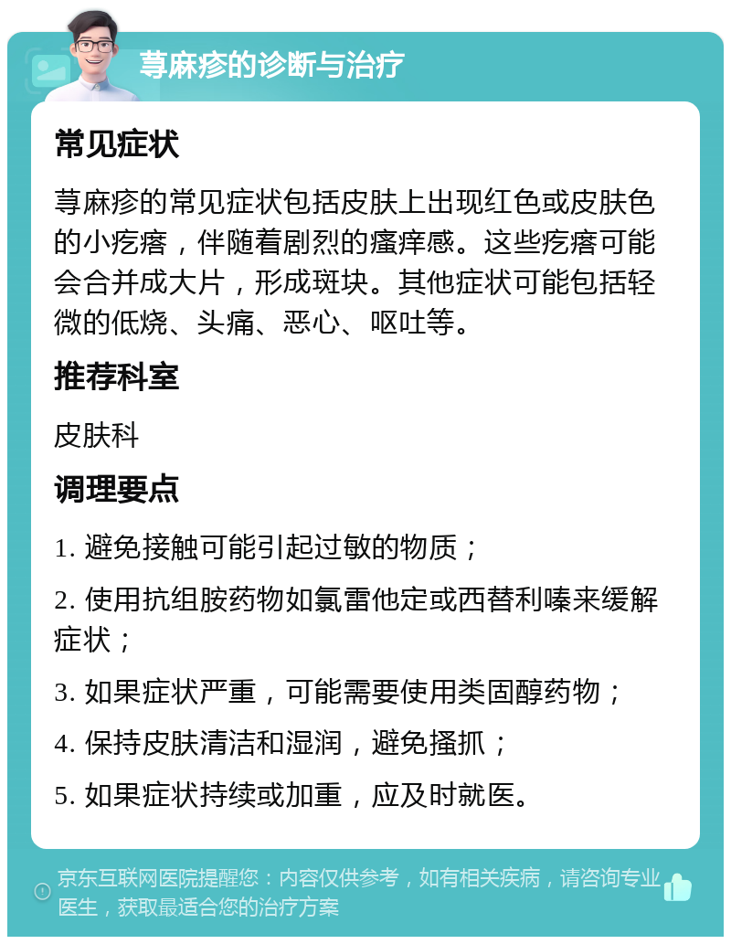 荨麻疹的诊断与治疗 常见症状 荨麻疹的常见症状包括皮肤上出现红色或皮肤色的小疙瘩，伴随着剧烈的瘙痒感。这些疙瘩可能会合并成大片，形成斑块。其他症状可能包括轻微的低烧、头痛、恶心、呕吐等。 推荐科室 皮肤科 调理要点 1. 避免接触可能引起过敏的物质； 2. 使用抗组胺药物如氯雷他定或西替利嗪来缓解症状； 3. 如果症状严重，可能需要使用类固醇药物； 4. 保持皮肤清洁和湿润，避免搔抓； 5. 如果症状持续或加重，应及时就医。