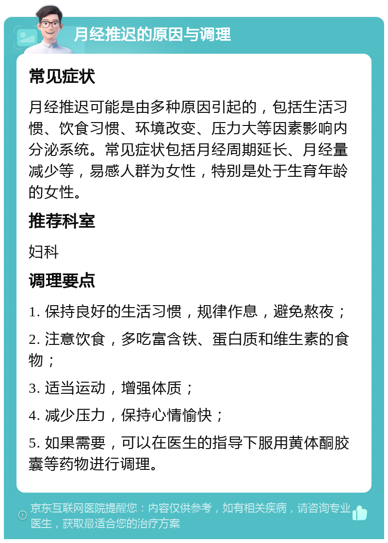 月经推迟的原因与调理 常见症状 月经推迟可能是由多种原因引起的，包括生活习惯、饮食习惯、环境改变、压力大等因素影响内分泌系统。常见症状包括月经周期延长、月经量减少等，易感人群为女性，特别是处于生育年龄的女性。 推荐科室 妇科 调理要点 1. 保持良好的生活习惯，规律作息，避免熬夜； 2. 注意饮食，多吃富含铁、蛋白质和维生素的食物； 3. 适当运动，增强体质； 4. 减少压力，保持心情愉快； 5. 如果需要，可以在医生的指导下服用黄体酮胶囊等药物进行调理。