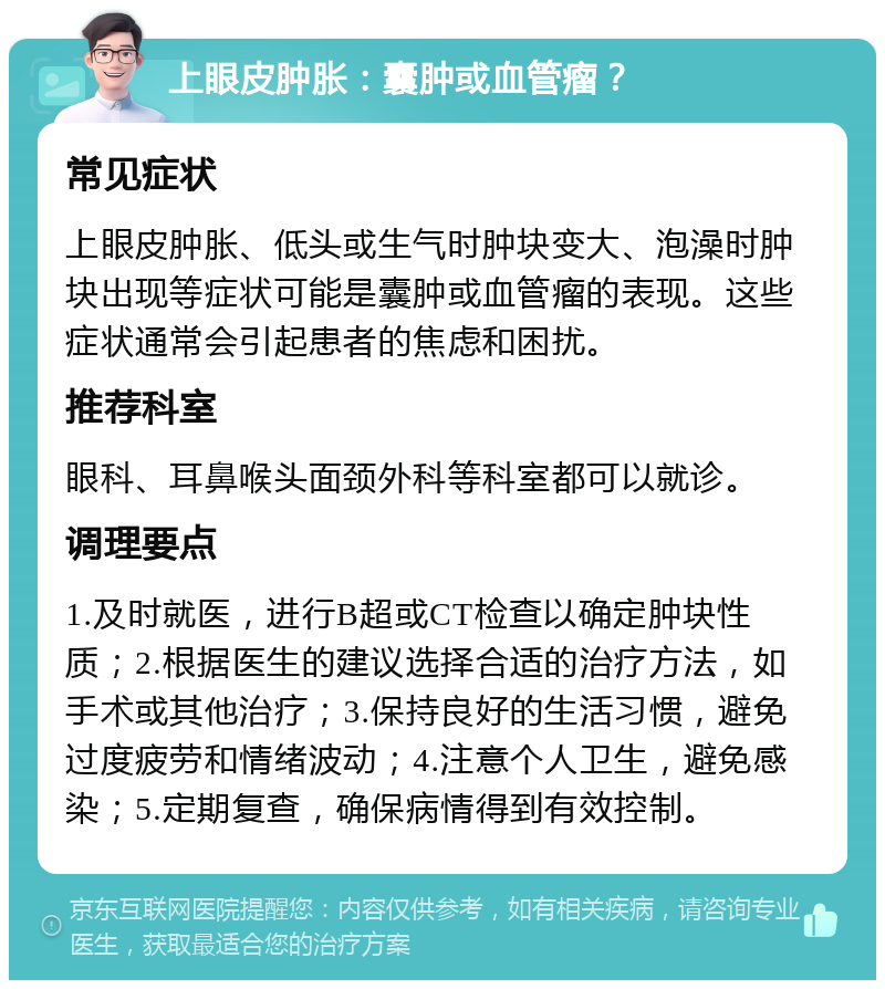 上眼皮肿胀：囊肿或血管瘤？ 常见症状 上眼皮肿胀、低头或生气时肿块变大、泡澡时肿块出现等症状可能是囊肿或血管瘤的表现。这些症状通常会引起患者的焦虑和困扰。 推荐科室 眼科、耳鼻喉头面颈外科等科室都可以就诊。 调理要点 1.及时就医，进行B超或CT检查以确定肿块性质；2.根据医生的建议选择合适的治疗方法，如手术或其他治疗；3.保持良好的生活习惯，避免过度疲劳和情绪波动；4.注意个人卫生，避免感染；5.定期复查，确保病情得到有效控制。