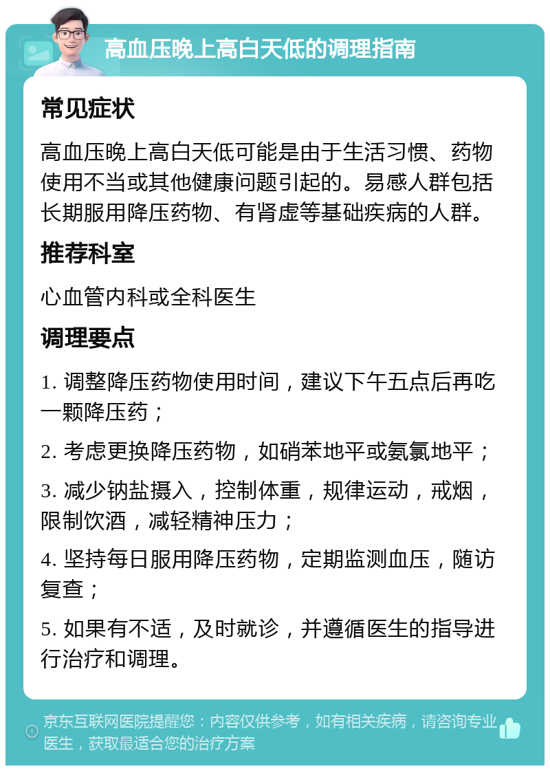 高血压晚上高白天低的调理指南 常见症状 高血压晚上高白天低可能是由于生活习惯、药物使用不当或其他健康问题引起的。易感人群包括长期服用降压药物、有肾虚等基础疾病的人群。 推荐科室 心血管内科或全科医生 调理要点 1. 调整降压药物使用时间，建议下午五点后再吃一颗降压药； 2. 考虑更换降压药物，如硝苯地平或氨氯地平； 3. 减少钠盐摄入，控制体重，规律运动，戒烟，限制饮酒，减轻精神压力； 4. 坚持每日服用降压药物，定期监测血压，随访复查； 5. 如果有不适，及时就诊，并遵循医生的指导进行治疗和调理。