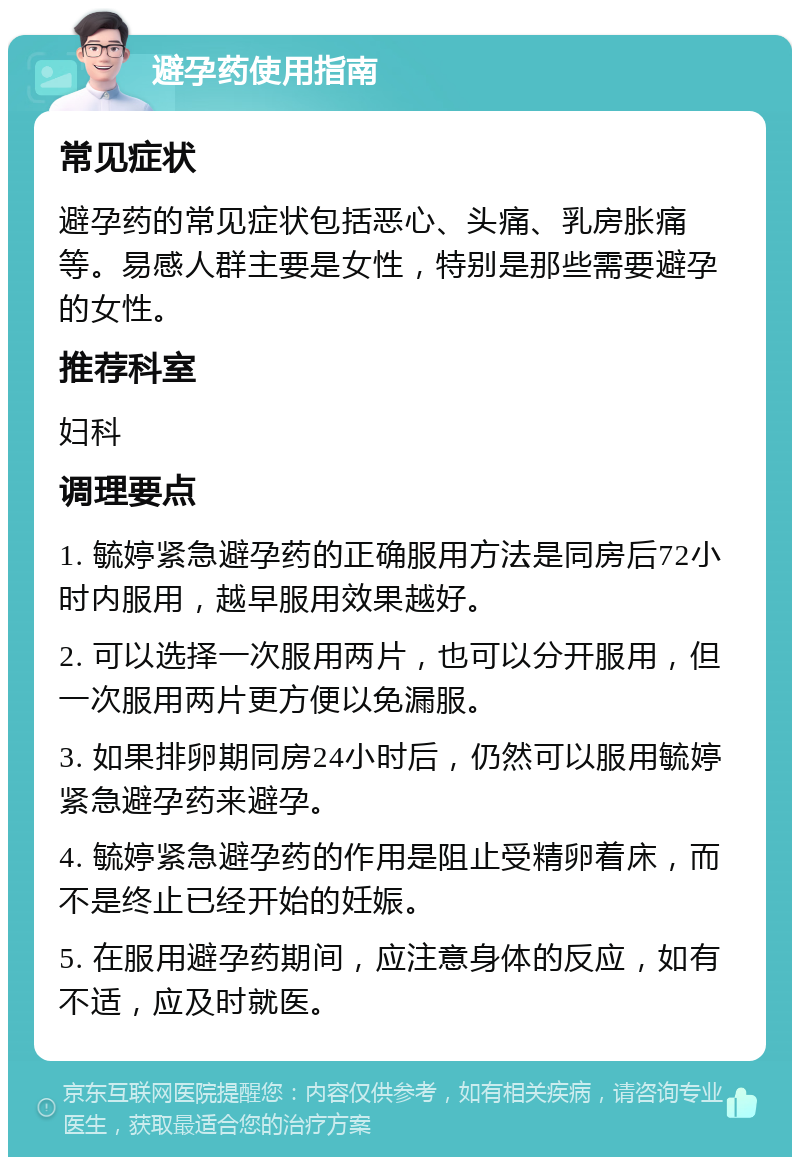 避孕药使用指南 常见症状 避孕药的常见症状包括恶心、头痛、乳房胀痛等。易感人群主要是女性，特别是那些需要避孕的女性。 推荐科室 妇科 调理要点 1. 毓婷紧急避孕药的正确服用方法是同房后72小时内服用，越早服用效果越好。 2. 可以选择一次服用两片，也可以分开服用，但一次服用两片更方便以免漏服。 3. 如果排卵期同房24小时后，仍然可以服用毓婷紧急避孕药来避孕。 4. 毓婷紧急避孕药的作用是阻止受精卵着床，而不是终止已经开始的妊娠。 5. 在服用避孕药期间，应注意身体的反应，如有不适，应及时就医。