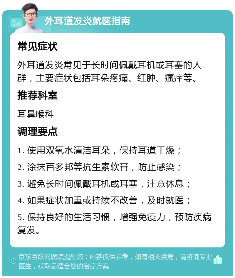 外耳道发炎就医指南 常见症状 外耳道发炎常见于长时间佩戴耳机或耳塞的人群，主要症状包括耳朵疼痛、红肿、瘙痒等。 推荐科室 耳鼻喉科 调理要点 1. 使用双氧水清洁耳朵，保持耳道干燥； 2. 涂抹百多邦等抗生素软膏，防止感染； 3. 避免长时间佩戴耳机或耳塞，注意休息； 4. 如果症状加重或持续不改善，及时就医； 5. 保持良好的生活习惯，增强免疫力，预防疾病复发。