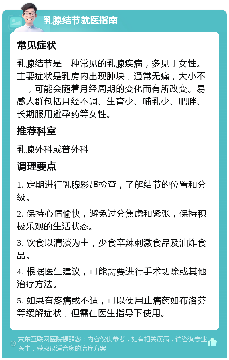 乳腺结节就医指南 常见症状 乳腺结节是一种常见的乳腺疾病，多见于女性。主要症状是乳房内出现肿块，通常无痛，大小不一，可能会随着月经周期的变化而有所改变。易感人群包括月经不调、生育少、哺乳少、肥胖、长期服用避孕药等女性。 推荐科室 乳腺外科或普外科 调理要点 1. 定期进行乳腺彩超检查，了解结节的位置和分级。 2. 保持心情愉快，避免过分焦虑和紧张，保持积极乐观的生活状态。 3. 饮食以清淡为主，少食辛辣刺激食品及油炸食品。 4. 根据医生建议，可能需要进行手术切除或其他治疗方法。 5. 如果有疼痛或不适，可以使用止痛药如布洛芬等缓解症状，但需在医生指导下使用。