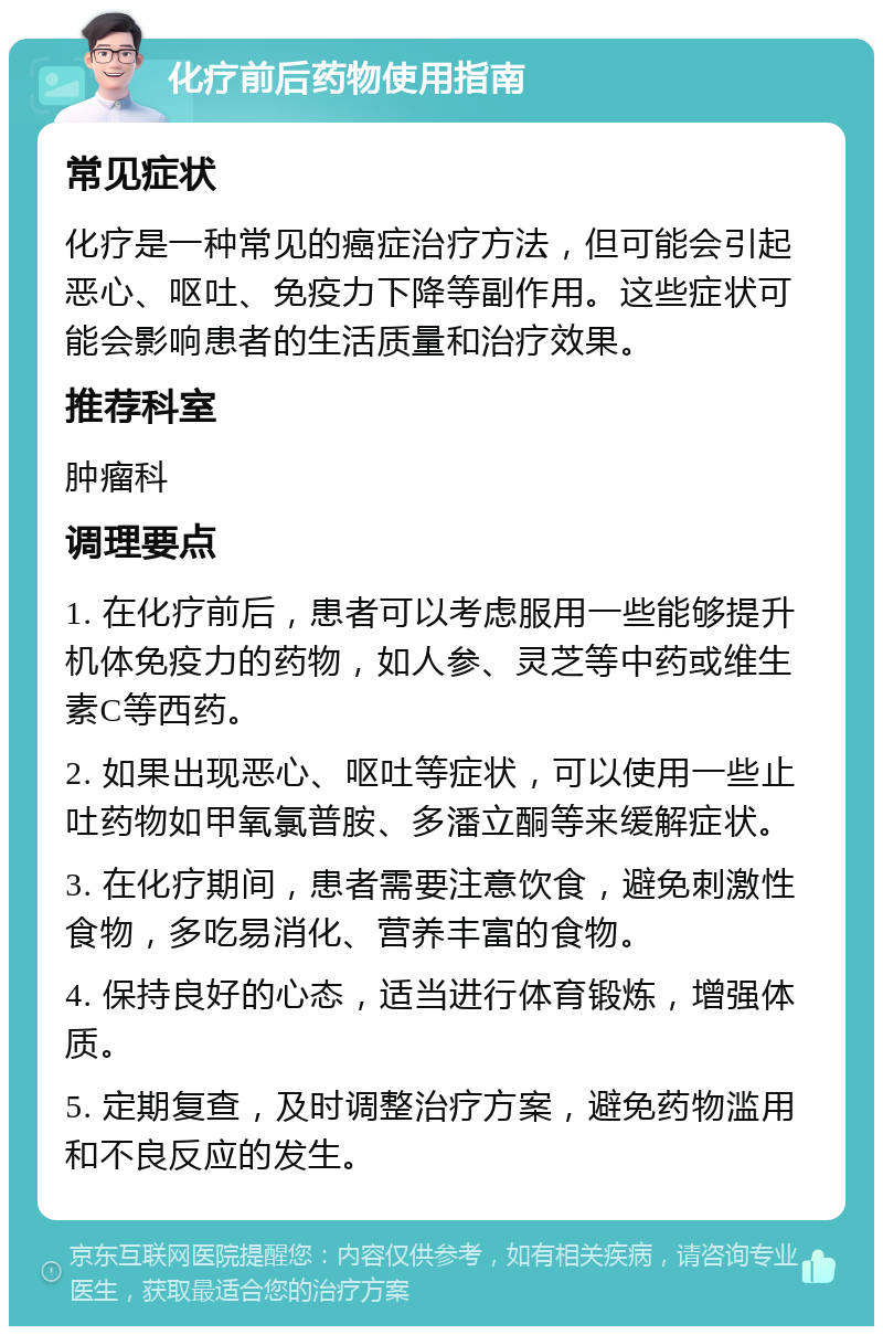 化疗前后药物使用指南 常见症状 化疗是一种常见的癌症治疗方法，但可能会引起恶心、呕吐、免疫力下降等副作用。这些症状可能会影响患者的生活质量和治疗效果。 推荐科室 肿瘤科 调理要点 1. 在化疗前后，患者可以考虑服用一些能够提升机体免疫力的药物，如人参、灵芝等中药或维生素C等西药。 2. 如果出现恶心、呕吐等症状，可以使用一些止吐药物如甲氧氯普胺、多潘立酮等来缓解症状。 3. 在化疗期间，患者需要注意饮食，避免刺激性食物，多吃易消化、营养丰富的食物。 4. 保持良好的心态，适当进行体育锻炼，增强体质。 5. 定期复查，及时调整治疗方案，避免药物滥用和不良反应的发生。