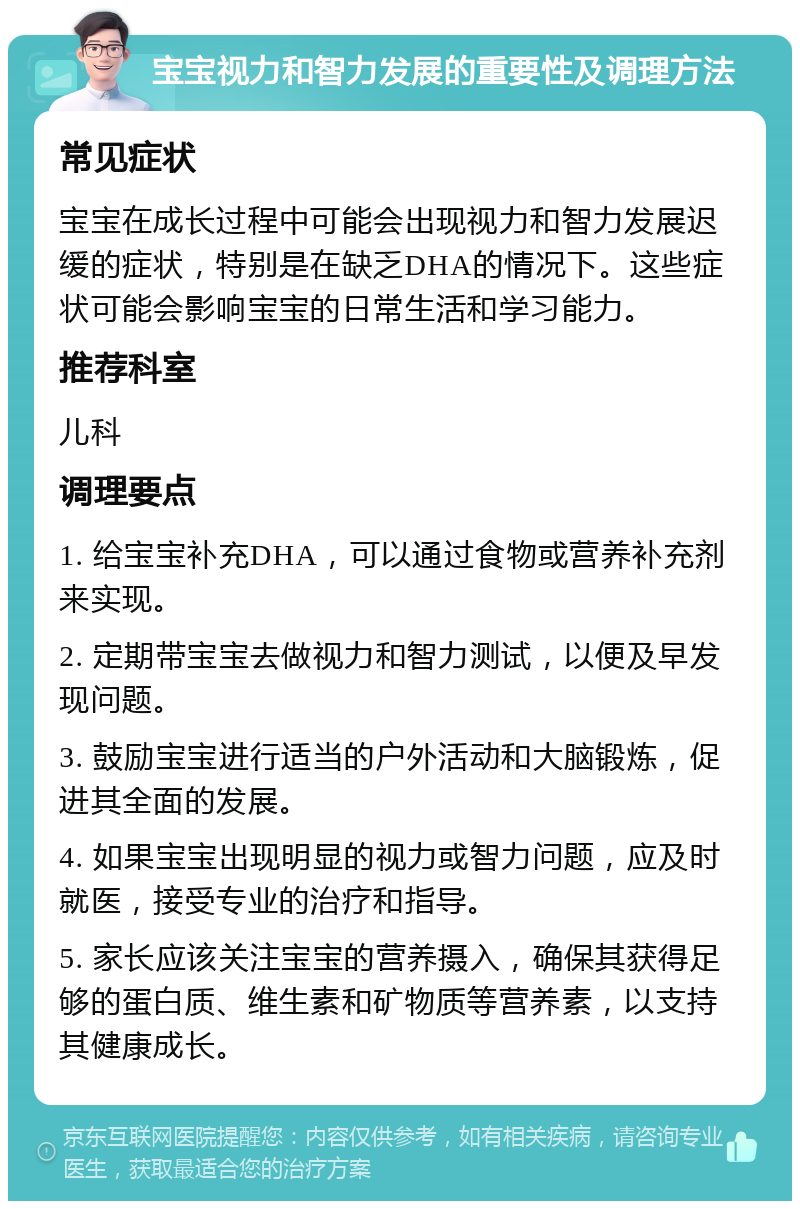 宝宝视力和智力发展的重要性及调理方法 常见症状 宝宝在成长过程中可能会出现视力和智力发展迟缓的症状，特别是在缺乏DHA的情况下。这些症状可能会影响宝宝的日常生活和学习能力。 推荐科室 儿科 调理要点 1. 给宝宝补充DHA，可以通过食物或营养补充剂来实现。 2. 定期带宝宝去做视力和智力测试，以便及早发现问题。 3. 鼓励宝宝进行适当的户外活动和大脑锻炼，促进其全面的发展。 4. 如果宝宝出现明显的视力或智力问题，应及时就医，接受专业的治疗和指导。 5. 家长应该关注宝宝的营养摄入，确保其获得足够的蛋白质、维生素和矿物质等营养素，以支持其健康成长。