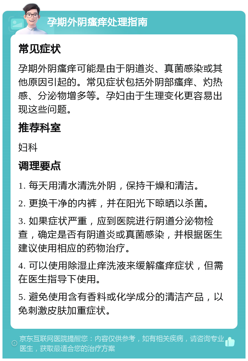 孕期外阴瘙痒处理指南 常见症状 孕期外阴瘙痒可能是由于阴道炎、真菌感染或其他原因引起的。常见症状包括外阴部瘙痒、灼热感、分泌物增多等。孕妇由于生理变化更容易出现这些问题。 推荐科室 妇科 调理要点 1. 每天用清水清洗外阴，保持干燥和清洁。 2. 更换干净的内裤，并在阳光下晾晒以杀菌。 3. 如果症状严重，应到医院进行阴道分泌物检查，确定是否有阴道炎或真菌感染，并根据医生建议使用相应的药物治疗。 4. 可以使用除湿止痒洗液来缓解瘙痒症状，但需在医生指导下使用。 5. 避免使用含有香料或化学成分的清洁产品，以免刺激皮肤加重症状。