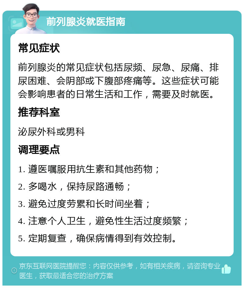 前列腺炎就医指南 常见症状 前列腺炎的常见症状包括尿频、尿急、尿痛、排尿困难、会阴部或下腹部疼痛等。这些症状可能会影响患者的日常生活和工作，需要及时就医。 推荐科室 泌尿外科或男科 调理要点 1. 遵医嘱服用抗生素和其他药物； 2. 多喝水，保持尿路通畅； 3. 避免过度劳累和长时间坐着； 4. 注意个人卫生，避免性生活过度频繁； 5. 定期复查，确保病情得到有效控制。