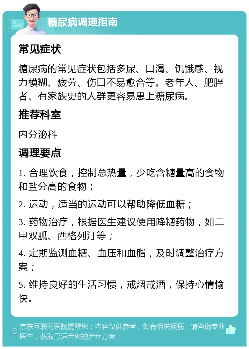 糖尿病调理指南 常见症状 糖尿病的常见症状包括多尿、口渴、饥饿感、视力模糊、疲劳、伤口不易愈合等。老年人、肥胖者、有家族史的人群更容易患上糖尿病。 推荐科室 内分泌科 调理要点 1. 合理饮食，控制总热量，少吃含糖量高的食物和盐分高的食物； 2. 运动，适当的运动可以帮助降低血糖； 3. 药物治疗，根据医生建议使用降糖药物，如二甲双胍、西格列汀等； 4. 定期监测血糖、血压和血脂，及时调整治疗方案； 5. 维持良好的生活习惯，戒烟戒酒，保持心情愉快。