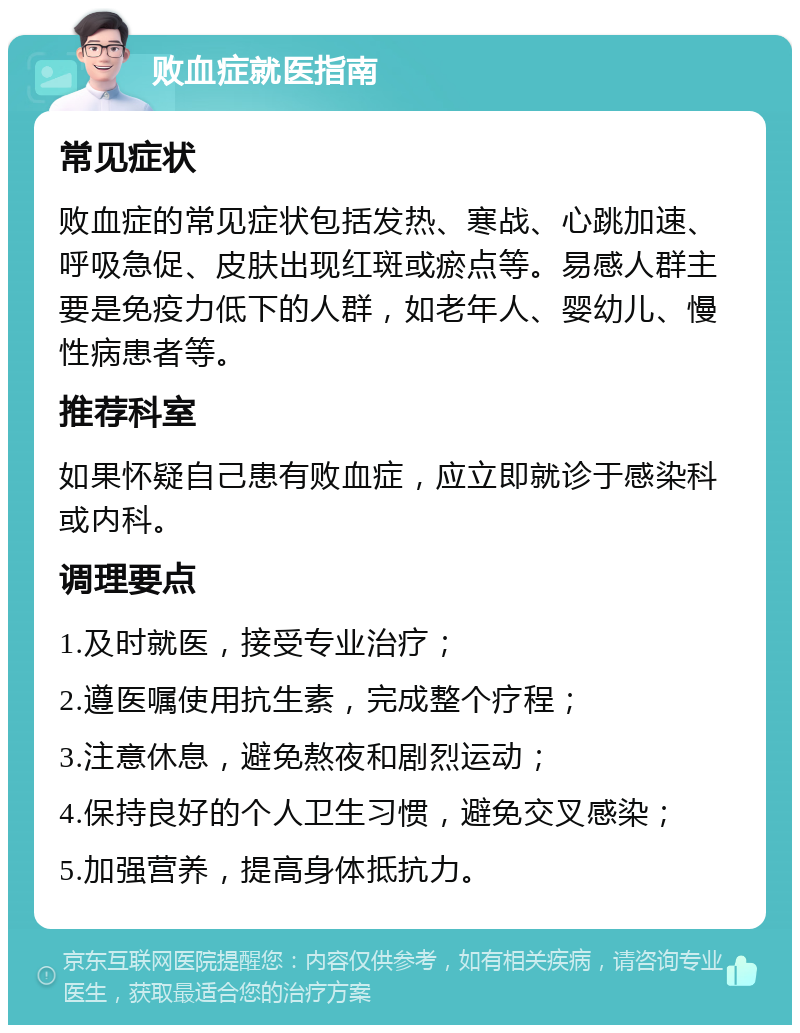 败血症就医指南 常见症状 败血症的常见症状包括发热、寒战、心跳加速、呼吸急促、皮肤出现红斑或瘀点等。易感人群主要是免疫力低下的人群，如老年人、婴幼儿、慢性病患者等。 推荐科室 如果怀疑自己患有败血症，应立即就诊于感染科或内科。 调理要点 1.及时就医，接受专业治疗； 2.遵医嘱使用抗生素，完成整个疗程； 3.注意休息，避免熬夜和剧烈运动； 4.保持良好的个人卫生习惯，避免交叉感染； 5.加强营养，提高身体抵抗力。