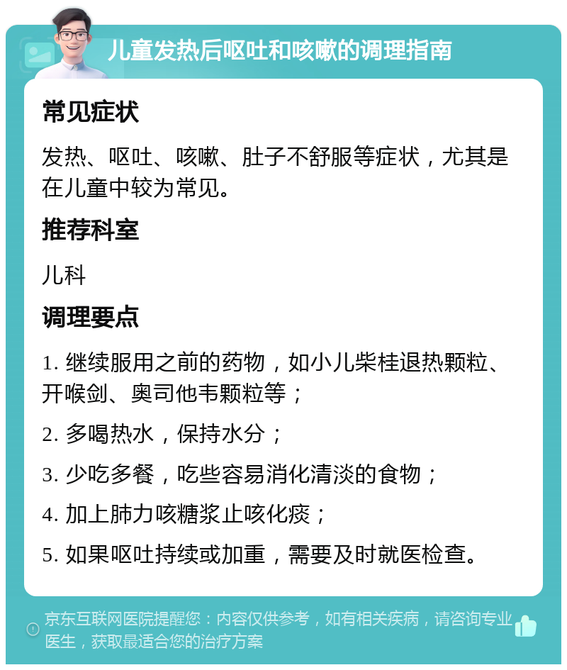 儿童发热后呕吐和咳嗽的调理指南 常见症状 发热、呕吐、咳嗽、肚子不舒服等症状，尤其是在儿童中较为常见。 推荐科室 儿科 调理要点 1. 继续服用之前的药物，如小儿柴桂退热颗粒、开喉剑、奥司他韦颗粒等； 2. 多喝热水，保持水分； 3. 少吃多餐，吃些容易消化清淡的食物； 4. 加上肺力咳糖浆止咳化痰； 5. 如果呕吐持续或加重，需要及时就医检查。