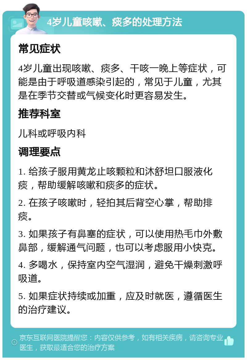 4岁儿童咳嗽、痰多的处理方法 常见症状 4岁儿童出现咳嗽、痰多、干咳一晚上等症状，可能是由于呼吸道感染引起的，常见于儿童，尤其是在季节交替或气候变化时更容易发生。 推荐科室 儿科或呼吸内科 调理要点 1. 给孩子服用黄龙止咳颗粒和沐舒坦口服液化痰，帮助缓解咳嗽和痰多的症状。 2. 在孩子咳嗽时，轻拍其后背空心掌，帮助排痰。 3. 如果孩子有鼻塞的症状，可以使用热毛巾外敷鼻部，缓解通气问题，也可以考虑服用小快克。 4. 多喝水，保持室内空气湿润，避免干燥刺激呼吸道。 5. 如果症状持续或加重，应及时就医，遵循医生的治疗建议。