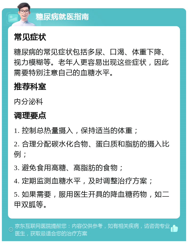 糖尿病就医指南 常见症状 糖尿病的常见症状包括多尿、口渴、体重下降、视力模糊等。老年人更容易出现这些症状，因此需要特别注意自己的血糖水平。 推荐科室 内分泌科 调理要点 1. 控制总热量摄入，保持适当的体重； 2. 合理分配碳水化合物、蛋白质和脂肪的摄入比例； 3. 避免食用高糖、高脂肪的食物； 4. 定期监测血糖水平，及时调整治疗方案； 5. 如果需要，服用医生开具的降血糖药物，如二甲双胍等。