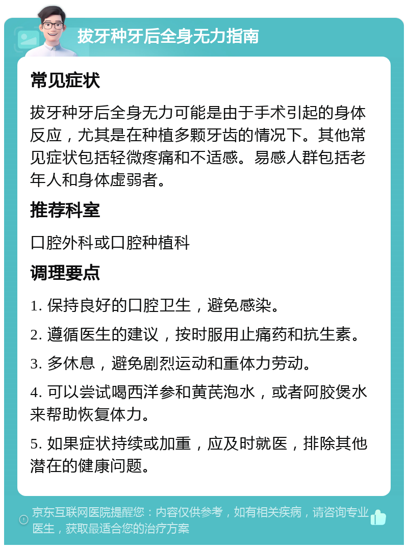 拔牙种牙后全身无力指南 常见症状 拔牙种牙后全身无力可能是由于手术引起的身体反应，尤其是在种植多颗牙齿的情况下。其他常见症状包括轻微疼痛和不适感。易感人群包括老年人和身体虚弱者。 推荐科室 口腔外科或口腔种植科 调理要点 1. 保持良好的口腔卫生，避免感染。 2. 遵循医生的建议，按时服用止痛药和抗生素。 3. 多休息，避免剧烈运动和重体力劳动。 4. 可以尝试喝西洋参和黄芪泡水，或者阿胶煲水来帮助恢复体力。 5. 如果症状持续或加重，应及时就医，排除其他潜在的健康问题。