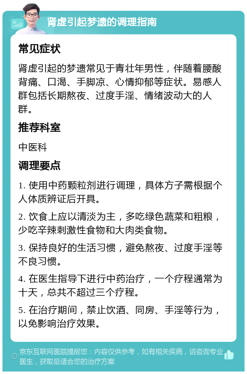 肾虚引起梦遗的调理指南 常见症状 肾虚引起的梦遗常见于青壮年男性，伴随着腰酸背痛、口渴、手脚凉、心情抑郁等症状。易感人群包括长期熬夜、过度手淫、情绪波动大的人群。 推荐科室 中医科 调理要点 1. 使用中药颗粒剂进行调理，具体方子需根据个人体质辨证后开具。 2. 饮食上应以清淡为主，多吃绿色蔬菜和粗粮，少吃辛辣刺激性食物和大肉类食物。 3. 保持良好的生活习惯，避免熬夜、过度手淫等不良习惯。 4. 在医生指导下进行中药治疗，一个疗程通常为十天，总共不超过三个疗程。 5. 在治疗期间，禁止饮酒、同房、手淫等行为，以免影响治疗效果。