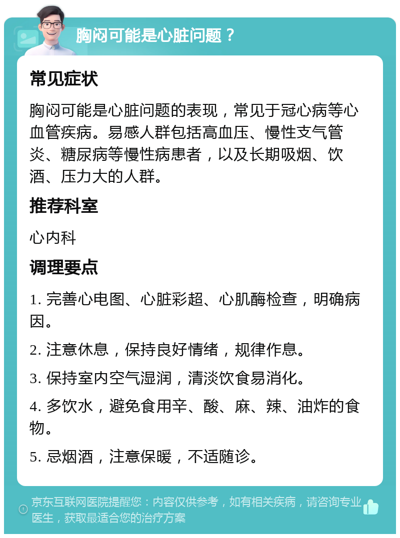 胸闷可能是心脏问题？ 常见症状 胸闷可能是心脏问题的表现，常见于冠心病等心血管疾病。易感人群包括高血压、慢性支气管炎、糖尿病等慢性病患者，以及长期吸烟、饮酒、压力大的人群。 推荐科室 心内科 调理要点 1. 完善心电图、心脏彩超、心肌酶检查，明确病因。 2. 注意休息，保持良好情绪，规律作息。 3. 保持室内空气湿润，清淡饮食易消化。 4. 多饮水，避免食用辛、酸、麻、辣、油炸的食物。 5. 忌烟酒，注意保暖，不适随诊。