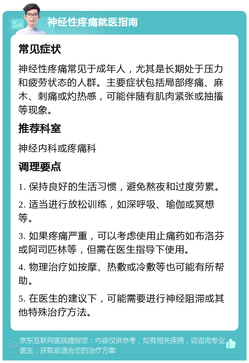 神经性疼痛就医指南 常见症状 神经性疼痛常见于成年人，尤其是长期处于压力和疲劳状态的人群。主要症状包括局部疼痛、麻木、刺痛或灼热感，可能伴随有肌肉紧张或抽搐等现象。 推荐科室 神经内科或疼痛科 调理要点 1. 保持良好的生活习惯，避免熬夜和过度劳累。 2. 适当进行放松训练，如深呼吸、瑜伽或冥想等。 3. 如果疼痛严重，可以考虑使用止痛药如布洛芬或阿司匹林等，但需在医生指导下使用。 4. 物理治疗如按摩、热敷或冷敷等也可能有所帮助。 5. 在医生的建议下，可能需要进行神经阻滞或其他特殊治疗方法。