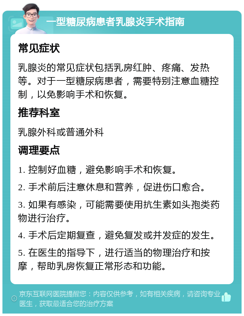 一型糖尿病患者乳腺炎手术指南 常见症状 乳腺炎的常见症状包括乳房红肿、疼痛、发热等。对于一型糖尿病患者，需要特别注意血糖控制，以免影响手术和恢复。 推荐科室 乳腺外科或普通外科 调理要点 1. 控制好血糖，避免影响手术和恢复。 2. 手术前后注意休息和营养，促进伤口愈合。 3. 如果有感染，可能需要使用抗生素如头孢类药物进行治疗。 4. 手术后定期复查，避免复发或并发症的发生。 5. 在医生的指导下，进行适当的物理治疗和按摩，帮助乳房恢复正常形态和功能。