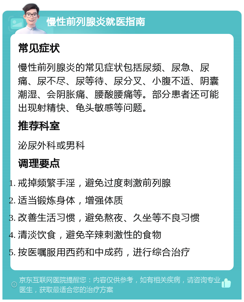 慢性前列腺炎就医指南 常见症状 慢性前列腺炎的常见症状包括尿频、尿急、尿痛、尿不尽、尿等待、尿分叉、小腹不适、阴囊潮湿、会阴胀痛、腰酸腰痛等。部分患者还可能出现射精快、龟头敏感等问题。 推荐科室 泌尿外科或男科 调理要点 戒掉频繁手淫，避免过度刺激前列腺 适当锻炼身体，增强体质 改善生活习惯，避免熬夜、久坐等不良习惯 清淡饮食，避免辛辣刺激性的食物 按医嘱服用西药和中成药，进行综合治疗