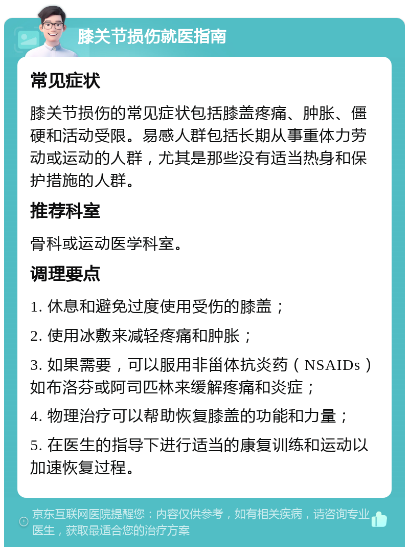 膝关节损伤就医指南 常见症状 膝关节损伤的常见症状包括膝盖疼痛、肿胀、僵硬和活动受限。易感人群包括长期从事重体力劳动或运动的人群，尤其是那些没有适当热身和保护措施的人群。 推荐科室 骨科或运动医学科室。 调理要点 1. 休息和避免过度使用受伤的膝盖； 2. 使用冰敷来减轻疼痛和肿胀； 3. 如果需要，可以服用非甾体抗炎药（NSAIDs）如布洛芬或阿司匹林来缓解疼痛和炎症； 4. 物理治疗可以帮助恢复膝盖的功能和力量； 5. 在医生的指导下进行适当的康复训练和运动以加速恢复过程。