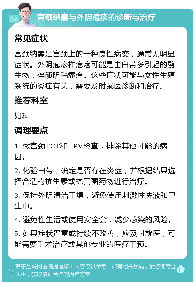 宫颈纳囊与外阴疱疹的诊断与治疗 常见症状 宫颈纳囊是宫颈上的一种良性病变，通常无明显症状。外阴疱疹样疙瘩可能是由白带多引起的赘生物，伴随阴毛瘙痒。这些症状可能与女性生殖系统的炎症有关，需要及时就医诊断和治疗。 推荐科室 妇科 调理要点 1. 做宫颈TCT和HPV检查，排除其他可能的病因。 2. 化验白带，确定是否存在炎症，并根据结果选择合适的抗生素或抗真菌药物进行治疗。 3. 保持外阴清洁干燥，避免使用刺激性洗液和卫生巾。 4. 避免性生活或使用安全套，减少感染的风险。 5. 如果症状严重或持续不改善，应及时就医，可能需要手术治疗或其他专业的医疗干预。