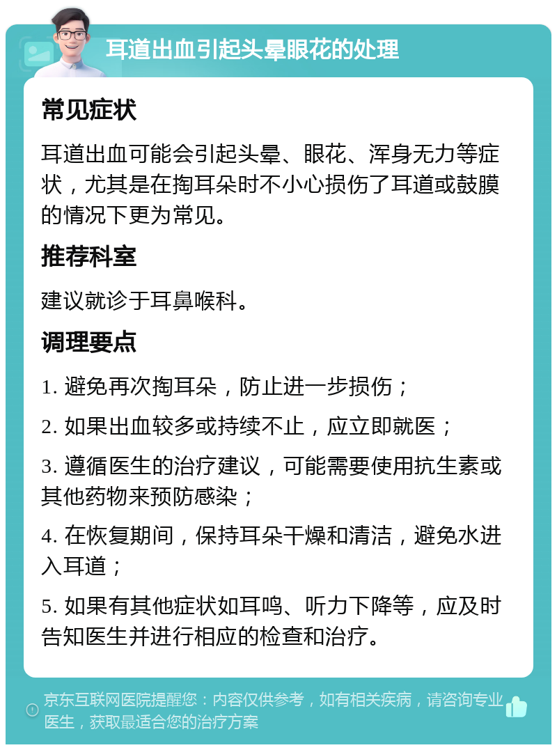 耳道出血引起头晕眼花的处理 常见症状 耳道出血可能会引起头晕、眼花、浑身无力等症状，尤其是在掏耳朵时不小心损伤了耳道或鼓膜的情况下更为常见。 推荐科室 建议就诊于耳鼻喉科。 调理要点 1. 避免再次掏耳朵，防止进一步损伤； 2. 如果出血较多或持续不止，应立即就医； 3. 遵循医生的治疗建议，可能需要使用抗生素或其他药物来预防感染； 4. 在恢复期间，保持耳朵干燥和清洁，避免水进入耳道； 5. 如果有其他症状如耳鸣、听力下降等，应及时告知医生并进行相应的检查和治疗。