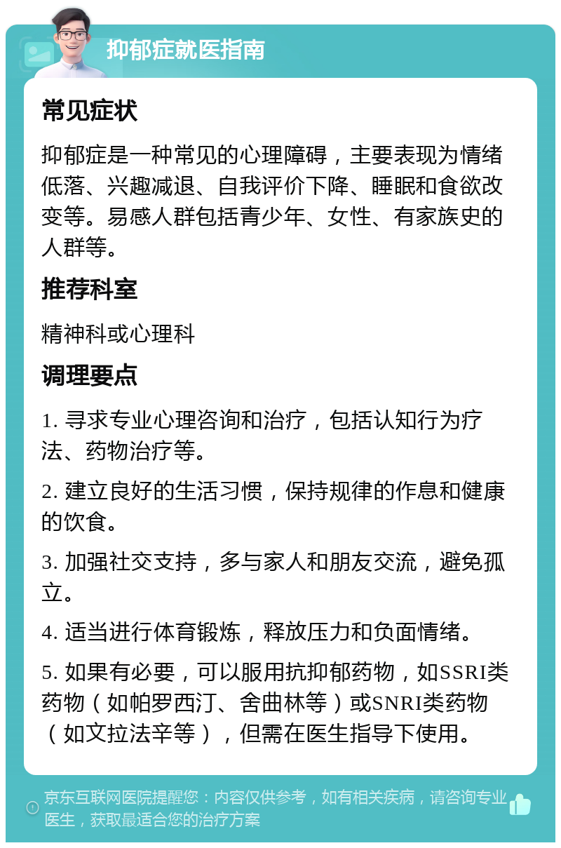 抑郁症就医指南 常见症状 抑郁症是一种常见的心理障碍，主要表现为情绪低落、兴趣减退、自我评价下降、睡眠和食欲改变等。易感人群包括青少年、女性、有家族史的人群等。 推荐科室 精神科或心理科 调理要点 1. 寻求专业心理咨询和治疗，包括认知行为疗法、药物治疗等。 2. 建立良好的生活习惯，保持规律的作息和健康的饮食。 3. 加强社交支持，多与家人和朋友交流，避免孤立。 4. 适当进行体育锻炼，释放压力和负面情绪。 5. 如果有必要，可以服用抗抑郁药物，如SSRI类药物（如帕罗西汀、舍曲林等）或SNRI类药物（如文拉法辛等），但需在医生指导下使用。