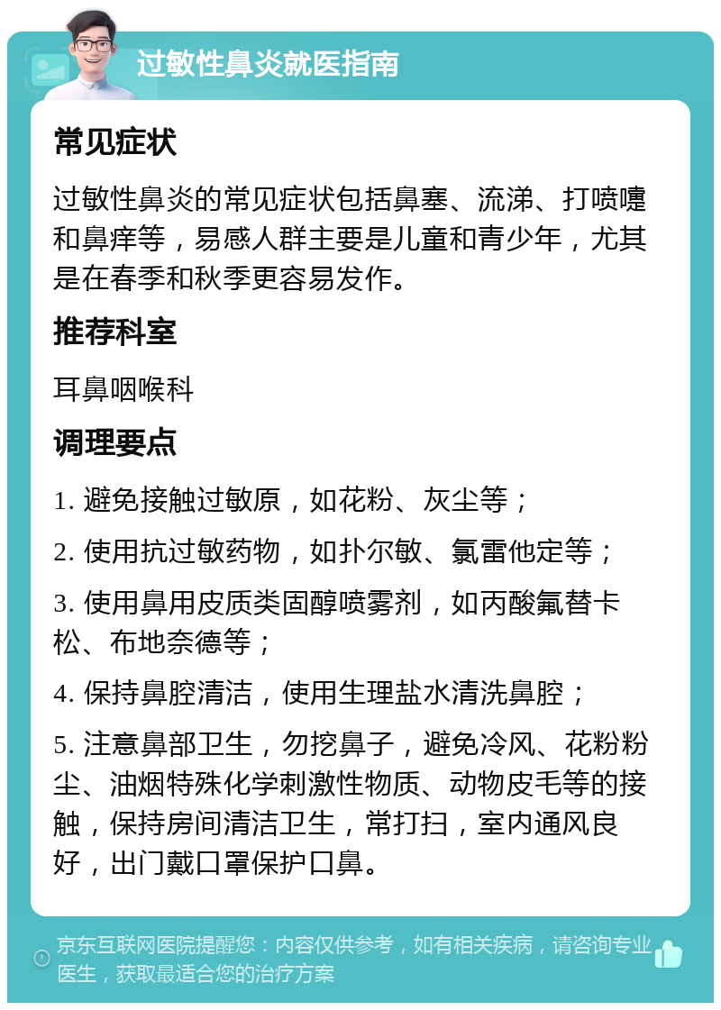 过敏性鼻炎就医指南 常见症状 过敏性鼻炎的常见症状包括鼻塞、流涕、打喷嚏和鼻痒等，易感人群主要是儿童和青少年，尤其是在春季和秋季更容易发作。 推荐科室 耳鼻咽喉科 调理要点 1. 避免接触过敏原，如花粉、灰尘等； 2. 使用抗过敏药物，如扑尔敏、氯雷他定等； 3. 使用鼻用皮质类固醇喷雾剂，如丙酸氟替卡松、布地奈德等； 4. 保持鼻腔清洁，使用生理盐水清洗鼻腔； 5. 注意鼻部卫生，勿挖鼻子，避免冷风、花粉粉尘、油烟特殊化学刺激性物质、动物皮毛等的接触，保持房间清洁卫生，常打扫，室内通风良好，出门戴口罩保护口鼻。