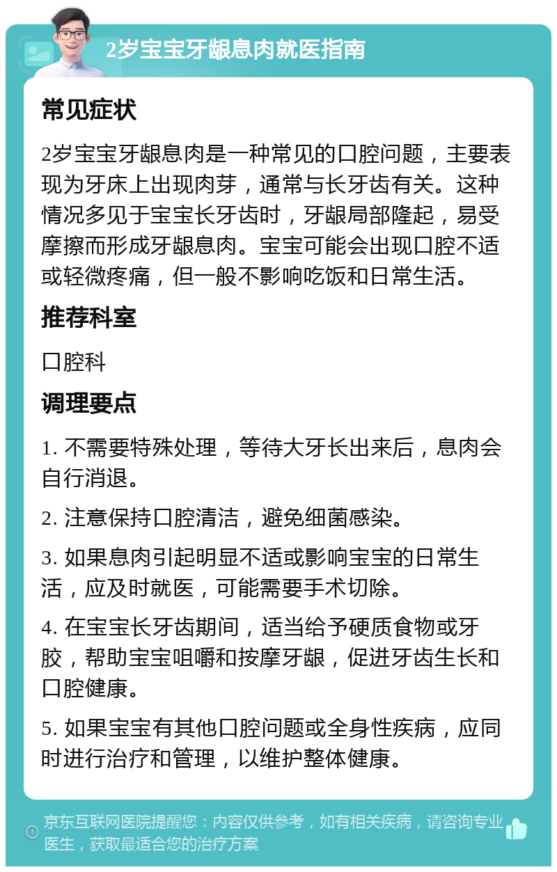 2岁宝宝牙龈息肉就医指南 常见症状 2岁宝宝牙龈息肉是一种常见的口腔问题，主要表现为牙床上出现肉芽，通常与长牙齿有关。这种情况多见于宝宝长牙齿时，牙龈局部隆起，易受摩擦而形成牙龈息肉。宝宝可能会出现口腔不适或轻微疼痛，但一般不影响吃饭和日常生活。 推荐科室 口腔科 调理要点 1. 不需要特殊处理，等待大牙长出来后，息肉会自行消退。 2. 注意保持口腔清洁，避免细菌感染。 3. 如果息肉引起明显不适或影响宝宝的日常生活，应及时就医，可能需要手术切除。 4. 在宝宝长牙齿期间，适当给予硬质食物或牙胶，帮助宝宝咀嚼和按摩牙龈，促进牙齿生长和口腔健康。 5. 如果宝宝有其他口腔问题或全身性疾病，应同时进行治疗和管理，以维护整体健康。