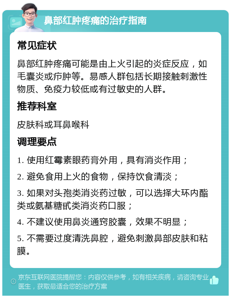 鼻部红肿疼痛的治疗指南 常见症状 鼻部红肿疼痛可能是由上火引起的炎症反应，如毛囊炎或疖肿等。易感人群包括长期接触刺激性物质、免疫力较低或有过敏史的人群。 推荐科室 皮肤科或耳鼻喉科 调理要点 1. 使用红霉素眼药膏外用，具有消炎作用； 2. 避免食用上火的食物，保持饮食清淡； 3. 如果对头孢类消炎药过敏，可以选择大环内酯类或氨基糖甙类消炎药口服； 4. 不建议使用鼻炎通窍胶囊，效果不明显； 5. 不需要过度清洗鼻腔，避免刺激鼻部皮肤和粘膜。